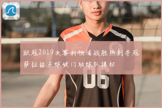 欧冠2019决赛利物浦战胜热刺夺冠萨拉赫点球破门助球队捧杯