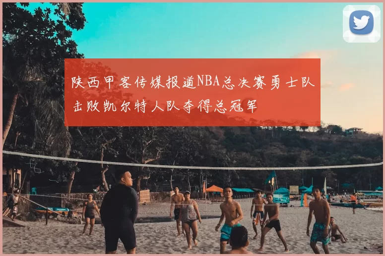 陕西甲客传媒报道NBA总决赛勇士队击败凯尔特人队夺得总冠军