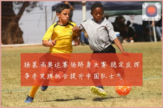 杨慕涵奥运赛场跻身决赛 稳定发挥争夺奖牌机会提升中国队士气