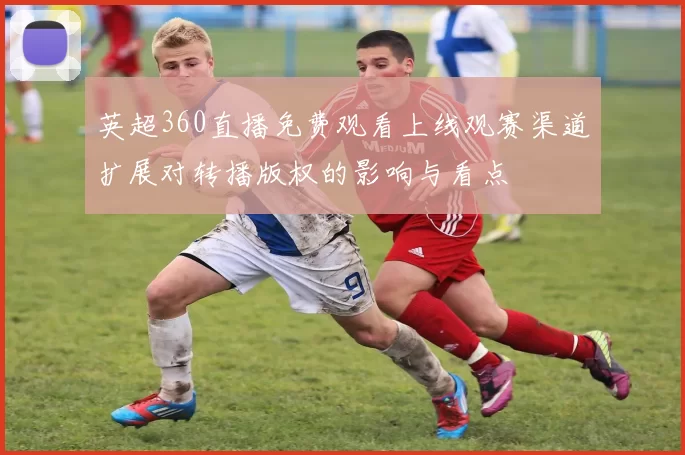 英超360直播免费观看上线观赛渠道扩展对转播版权的影响与看点