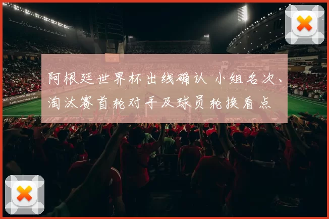 阿根廷世界杯出线确认 小组名次、淘汰赛首轮对手及球员轮换看点