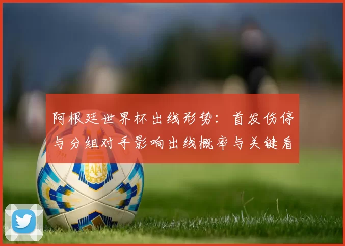 阿根廷世界杯出线形势：首发伤停与分组对手影响出线概率与关键看点