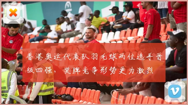 香港奥运代表队羽毛球两位选手晋级四强，奖牌竞争形势更为激烈