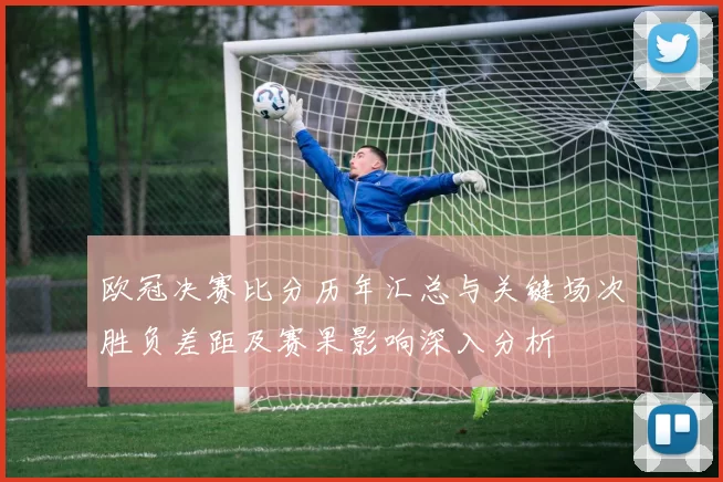 欧冠决赛比分历年汇总与关键场次胜负差距及赛果影响深入分析