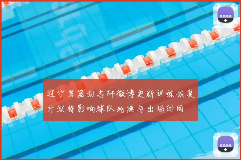 辽宁男篮刘志轩微博更新训练恢复计划将影响球队轮换与出场时间