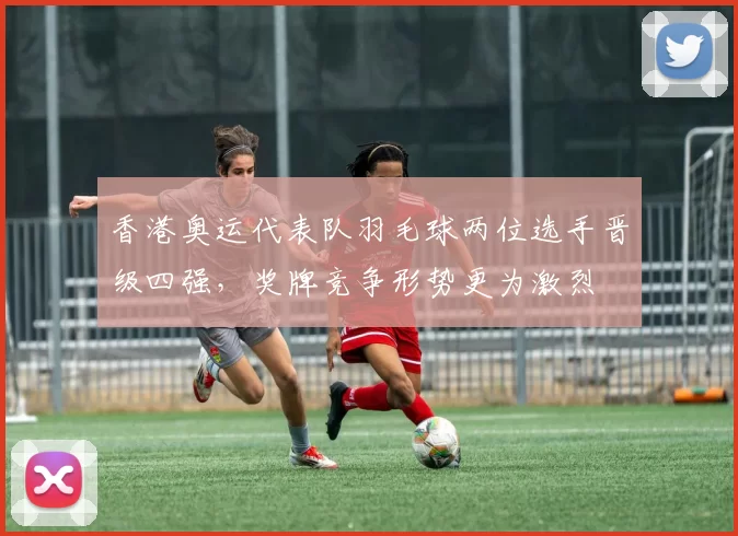 香港奥运代表队羽毛球两位选手晋级四强，奖牌竞争形势更为激烈