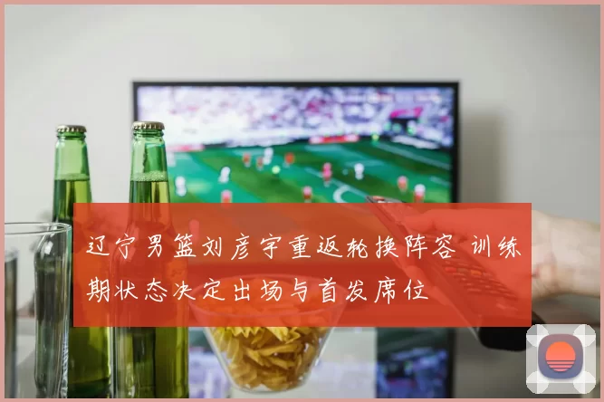辽宁男篮刘彦宇重返轮换阵容 训练期状态决定出场与首发席位