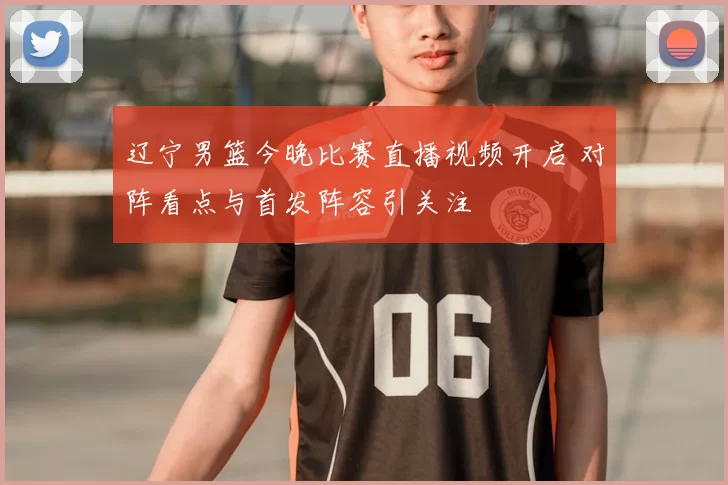 辽宁男篮今晚比赛直播视频开启 对阵看点与首发阵容引关注