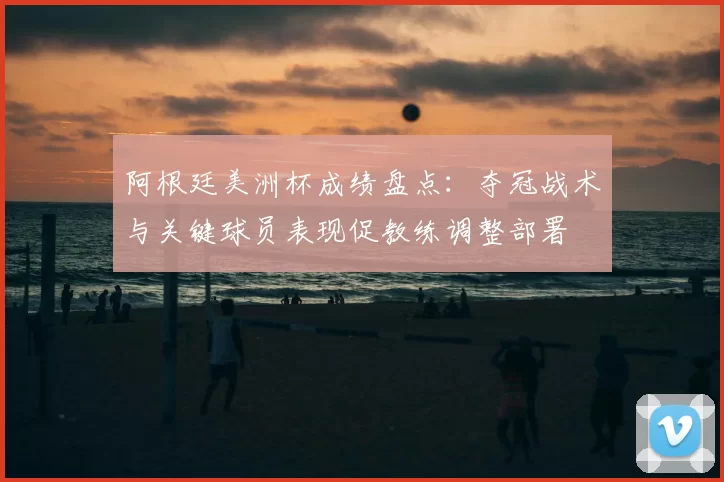 阿根廷美洲杯成绩盘点：夺冠战术与关键球员表现促教练调整部署