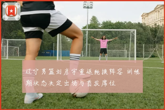 辽宁男篮刘彦宇重返轮换阵容 训练期状态决定出场与首发席位