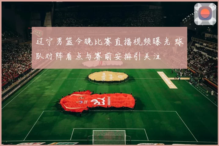 辽宁男篮今晚比赛直播视频曝光 球队对阵看点与赛前安排引关注