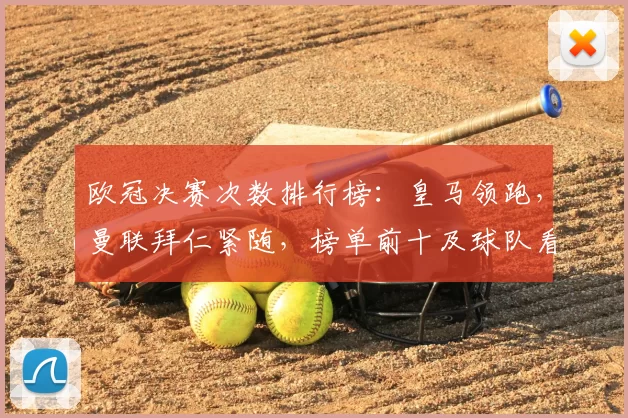 欧冠决赛次数排行榜：皇马领跑，曼联拜仁紧随，榜单前十及球队看点