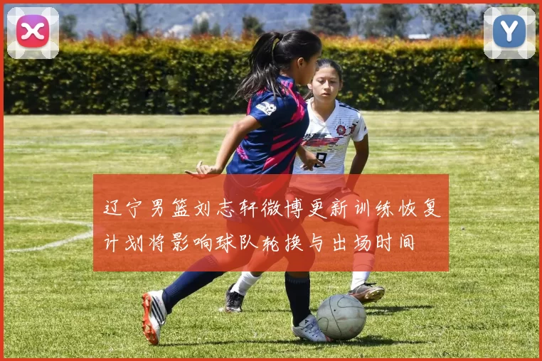 辽宁男篮刘志轩微博更新训练恢复计划将影响球队轮换与出场时间