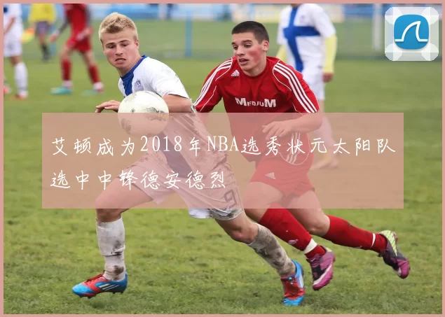 艾顿成为2018年NBA选秀状元太阳队选中中锋德安德烈