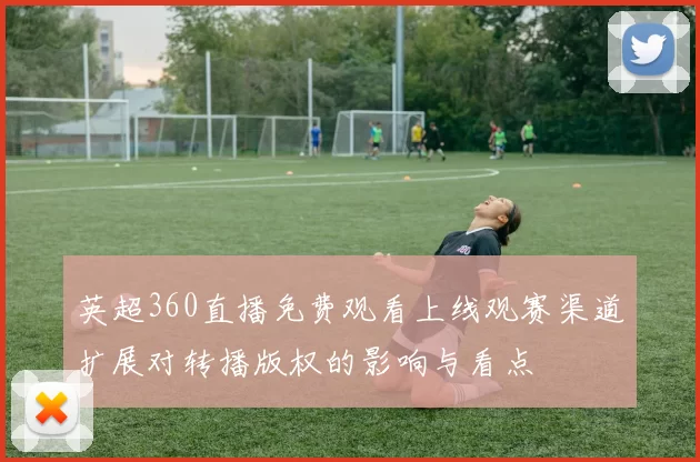 英超360直播免费观看上线观赛渠道扩展对转播版权的影响与看点