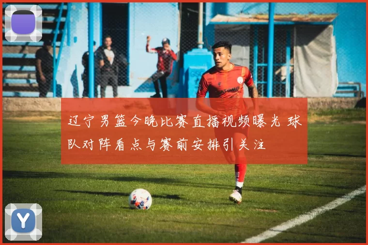 辽宁男篮今晚比赛直播视频曝光 球队对阵看点与赛前安排引关注