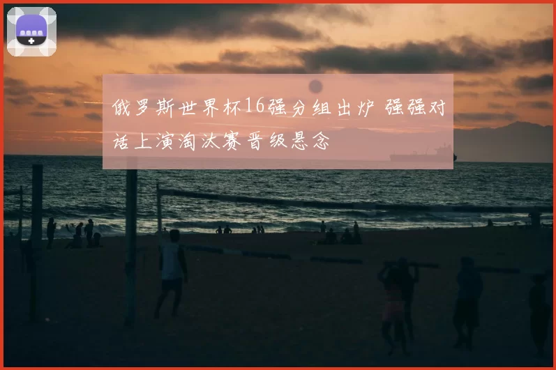 俄罗斯世界杯16强分组出炉 强强对话上演淘汰赛晋级悬念