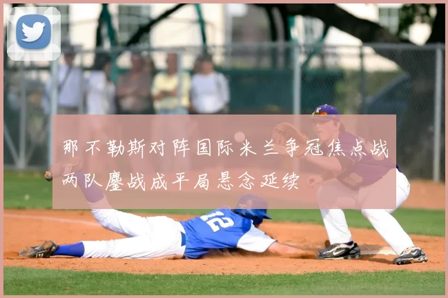 那不勒斯对阵国际米兰争冠焦点战两队鏖战成平局悬念延续