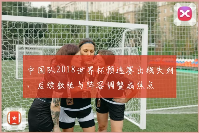 中国队2018世界杯预选赛出线失利，后续教练与阵容调整成焦点