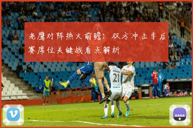 老鹰对阵热火前瞻：双方冲击季后赛席位关键战看点解析