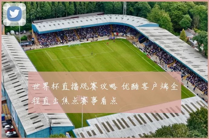 世界杯直播观赛攻略 优酷客户端全程直击焦点赛事看点