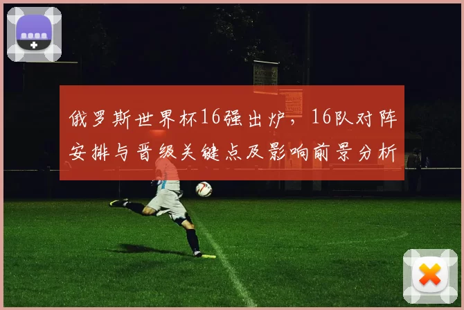 俄罗斯世界杯16强出炉，16队对阵安排与晋级关键点及影响前景分析