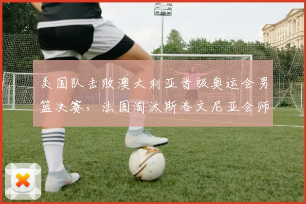 美国队击败澳大利亚晋级奥运会男篮决赛，法国淘汰斯洛文尼亚会师决赛