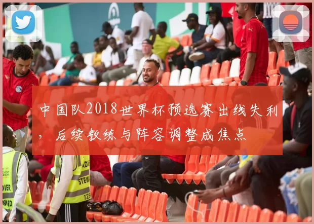 中国队2018世界杯预选赛出线失利，后续教练与阵容调整成焦点