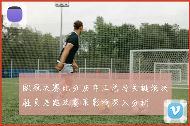欧冠决赛比分历年汇总与关键场次胜负差距及赛果影响深入分析